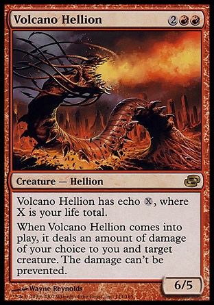 Volcano Hellion (4, 2RR) 6/5\nCreature  — Hellion\nVolcano Hellion has echo {X}, where X is your life total. (At the beginning of your upkeep, if this came under your control since the beginning of your last upkeep, sacrifice it unless you pay its echo cost.)<br />\nWhen Volcano Hellion enters the battlefield, it deals an amount of damage of your choice to you and target creature. The damage can't be prevented.\nPlanar Chaos: Rare\n\n
