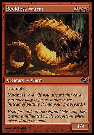 Reckless Wurm (5, 3RR) 4/4\nCreature  — Wurm\nTrample<br />\nMadness {2}{R} (If you discard this card, you may cast it for its madness cost instead of putting it into your graveyard.)\nPlanar Chaos: Uncommon\n\n