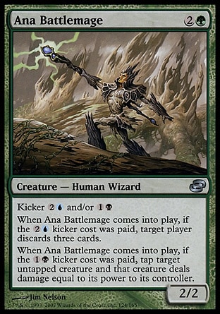 Ana Battlemage (3, 2G) 2/2\nCreature  — Human Wizard\nKicker {2}{U} and/or {1}{B} (You may pay an additional {2}{U} and/or {1}{B} as you cast this spell.)<br />\nWhen Ana Battlemage enters the battlefield, if it was kicked with its {2}{U} kicker, target player discards three cards.<br />\nWhen Ana Battlemage enters the battlefield, if it was kicked with its {1}{B} kicker, tap target untapped creature and that creature deals damage equal to its power to its controller.\nPlanar Chaos: Uncommon\n\n