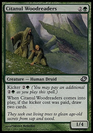 Citanul Woodreaders (3, 2G) 1/4\nCreature  — Human Druid\nKicker {2}{G} (You may pay an additional {2}{G} as you cast this spell.)<br />\nWhen Citanul Woodreaders enters the battlefield, if it was kicked, draw two cards.\nPlanar Chaos: Common\n\n