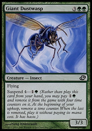 Giant Dustwasp (5, 3GG) 3/3\nCreature  — Insect\nFlying<br />\nSuspend 4—{1}{G} (Rather than cast this card from your hand, you may pay {1}{G} and exile it with four time counters on it. At the beginning of your upkeep, remove a time counter. When the last is removed, cast it without paying its mana cost. It has haste.)\nPlanar Chaos: Common\n\n