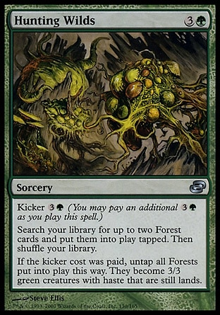 Hunting Wilds (4, 3G) 0/0\nSorcery\nKicker {3}{G} (You may pay an additional {3}{G} as you cast this spell.)<br />\nSearch your library for up to two Forest cards and put them onto the battlefield tapped. Then shuffle your library.<br />\nIf Hunting Wilds was kicked, untap all Forests put onto the battlefield this way. They become 3/3 green creatures with haste that are still lands.\nPlanar Chaos: Uncommon\n\n