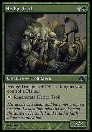 Hedge Troll (3, 2G) 2/2\nCreature  — Troll Cleric\nHedge Troll gets +1/+1 as long as you control a Plains.<br />\n{W}: Regenerate Hedge Troll.\nPlanar Chaos: Uncommon\n\n