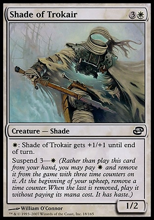 Shade of Trokair (4, 3W) 1/2\nCreature  — Shade\n{W}: Shade of Trokair gets +1/+1 until end of turn.<br />\nSuspend 3—{W} (Rather than cast this card from your hand, you may pay {W} and exile it with three time counters on it. At the beginning of your upkeep, remove a time counter. When the last is removed, cast it without paying its mana cost. It has haste.)\nPlanar Chaos: Common\n\n