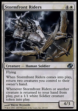 Stormfront Riders (5, 4W) 4/3\nCreature  — Human Soldier\nFlying<br />\nWhen Stormfront Riders enters the battlefield, return two creatures you control to their owner's hand.<br />\nWhenever Stormfront Riders or another creature is returned to your hand from the battlefield, put a 1/1 white Soldier creature token onto the battlefield.\nDuel Decks: Elspeth vs. Tezzeret: Uncommon, Planar Chaos: Uncommon\n\n