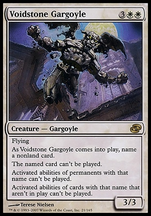 Voidstone Gargoyle (5, 3WW) 3/3\nCreature  — Gargoyle\nFlying<br />\nAs Voidstone Gargoyle enters the battlefield, name a nonland card.<br />\nThe named card can't be cast.<br />\nActivated abilities of sources with the chosen name can't be activated.\nPlanar Chaos: Rare\n\n