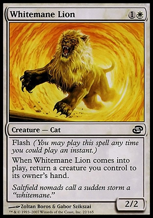 Whitemane Lion (2, 1W) 2/2\nCreature  — Cat\nFlash (You may cast this spell any time you could cast an instant.)<br />\nWhen Whitemane Lion enters the battlefield, return a creature you control to its owner's hand.\nDuel Decks: Venser vs. Koth: Common, Planar Chaos: Common\n\n