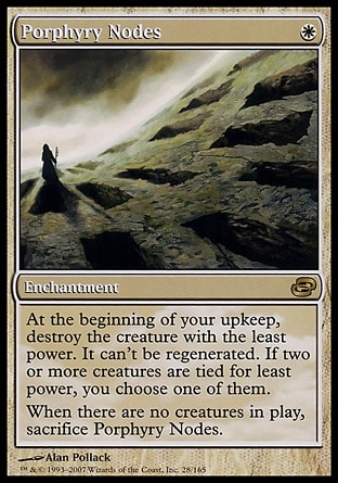 Porphyry Nodes (1, W) 0/0\nEnchantment\nAt the beginning of your upkeep, destroy the creature with the least power. It can't be regenerated. If two or more creatures are tied for least power, you choose one of them.<br />\nWhen there are no creatures on the battlefield, sacrifice Porphyry Nodes.\nPlanar Chaos: Rare\n\n
