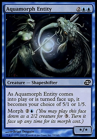Aquamorph Entity (4, 2UU) 0/0\nCreature  — Shapeshifter\nAs Aquamorph Entity enters the battlefield or is turned face up, it becomes your choice of 5/1 or 1/5.<br />\nMorph {2}{U} (You may cast this face down as a 2/2 creature for {3}. Turn it face up any time for its morph cost.)\nPlanar Chaos: Common\n\n