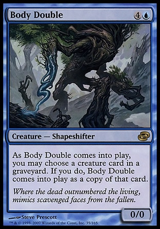 Body Double (5, 4U) 0/0\nCreature  — Shapeshifter\nYou may have Body Double enter the battlefield as a copy of any creature card in a graveyard.\nPlanar Chaos: Rare\n\n