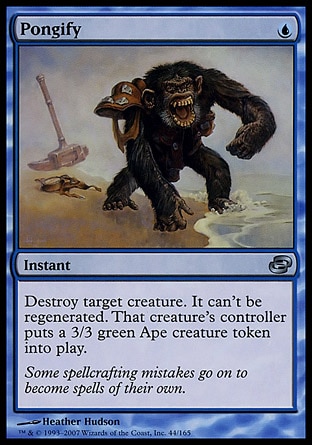 Pongify (1, U) 0/0\nInstant\nDestroy target creature. It can't be regenerated. That creature's controller puts a 3/3 green Ape creature token onto the battlefield.\nPlanar Chaos: Uncommon\n\n