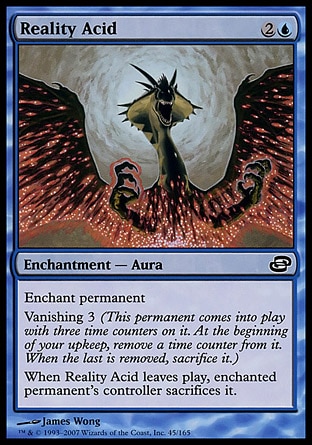 Reality Acid (3, 2U) 0/0\nEnchantment  — Aura\nEnchant permanent<br />\nVanishing 3 (This permanent enters the battlefield with three time counters on it. At the beginning of your upkeep, remove a time counter from it. When the last is removed, sacrifice it.)<br />\nWhen Reality Acid leaves the battlefield, enchanted permanent's controller sacrifices it.\nPlanar Chaos: Common\n\n