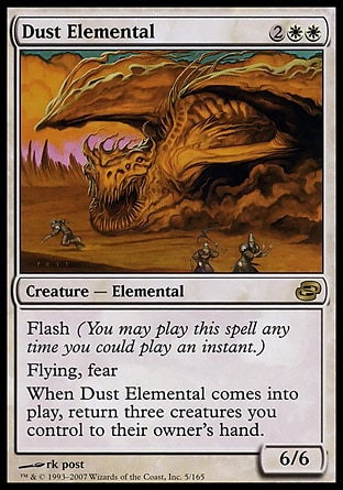 Dust Elemental (4, 2WW) 6/6\nCreature  — Elemental\nFlash (You may cast this spell any time you could cast an instant.)<br />\nFlying; fear (This creature can't be blocked except by artifact creatures and/or black creatures.)<br />\nWhen Dust Elemental enters the battlefield, return three creatures you control to their owner's hand.\nPlanar Chaos: Rare\n\n