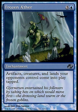 Frozen Æther (4, 3U) 0/0\nEnchantment\nArtifacts, creatures, and lands your opponents control enter the battlefield tapped.\nPlanar Chaos: Uncommon\n\n