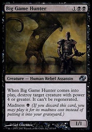 Big Game Hunter (3, 1BB) 1/1\nCreature  — Human Rebel Assassin\nWhen Big Game Hunter enters the battlefield, destroy target creature with power 4 or greater. It can't be regenerated.<br />\nMadness {B} (If you discard this card, you may cast it for its madness cost instead of putting it into your graveyard.)\nPlanar Chaos: Uncommon\n\n