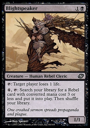 Blightspeaker (2, 1B) 1/1\nCreature  — Human Rebel Cleric\n{T}: Target player loses 1 life.<br />\n{4}, {T}: Search your library for a Rebel permanent card with converted mana cost 3 or less and put it onto the battlefield. Then shuffle your library.\nPlanar Chaos: Common\n\n