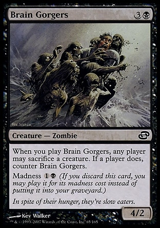 Brain Gorgers (4, 3B) 4/2\nCreature  — Zombie\nWhen you cast Brain Gorgers, any player may sacrifice a creature. If a player does, counter Brain Gorgers.<br />\nMadness {1}{B} (If you discard this card, you may cast it for its madness cost instead of putting it into your graveyard.)\nPlanar Chaos: Common\n\n