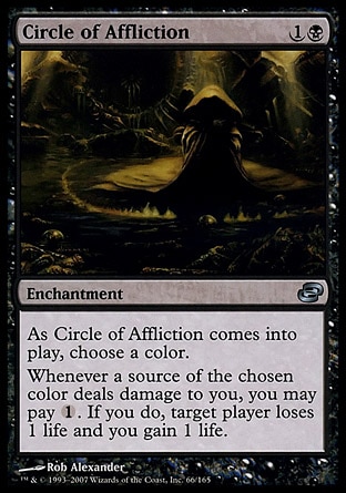 Circle of Affliction (2, 1B) 0/0\nEnchantment\nAs Circle of Affliction enters the battlefield, choose a color.<br />\nWhenever a source of the chosen color deals damage to you, you may pay {1}. If you do, target player loses 1 life and you gain 1 life.\nPlanar Chaos: Uncommon\n\n