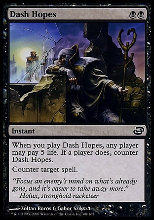 Dash Hopes (2, BB) 0/0\nInstant\nWhen you cast Dash Hopes, any player may pay 5 life. If a player does, counter Dash Hopes. <br />\nCounter target spell.\nPlanar Chaos: Common\n\n