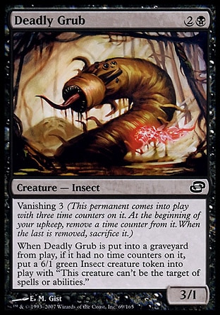 Deadly Grub (3, 2B) 3/1\nCreature  — Insect\nVanishing 3 (This permanent enters the battlefield with three time counters on it. At the beginning of your upkeep, remove a time counter from it. When the last is removed, sacrifice it.)<br />\nWhen Deadly Grub dies, if it had no time counters on it, put a 6/1 green Insect creature token with shroud onto the battlefield. (It can't be the target of spells or abilities.)\nPlanar Chaos: Common\n\n