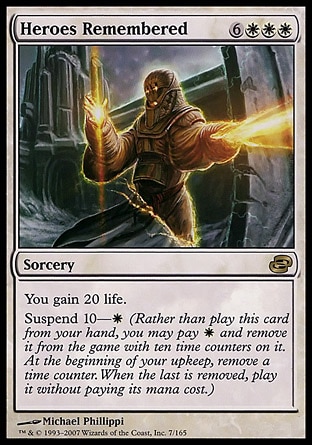 Heroes Remembered (9, 6WWW) 0/0\nSorcery\nYou gain 20 life.<br />\nSuspend 10—{W} (Rather than cast this card from your hand, you may pay {W} and exile it with ten time counters on it. At the beginning of your upkeep, remove a time counter. When the last is removed, cast it without paying its mana cost.)\nPlanar Chaos: Rare\n\n