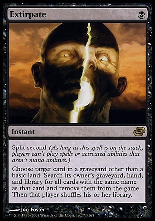 Extirpate (1, B) 0/0
Instant
Split second (As long as this spell is on the stack, players can't cast spells or activate abilities that aren't mana abilities.)<br />
Choose target card in a graveyard other than a basic land card. Search its owner's graveyard, hand, and library for all cards with the same name as that card and exile them. Then that player shuffles his or her library.
Planar Chaos: Rare


