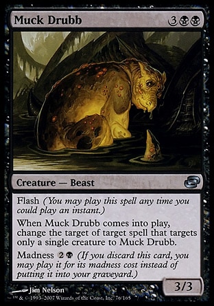 Muck Drubb (5, 3BB) 3/3\nCreature  — Beast\nFlash (You may cast this spell any time you could cast an instant.)<br />\nWhen Muck Drubb enters the battlefield, change the target of target spell that targets only a single creature to Muck Drubb.<br />\nMadness {2}{B} (If you discard this card, you may cast it for its madness cost instead of putting it into your graveyard.)\nPlanar Chaos: Uncommon\n\n