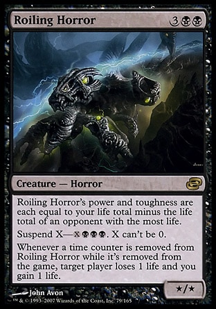Roiling Horror (5, 3BB) 0/0\nCreature  — Horror\nRoiling Horror's power and toughness are each equal to your life total minus the life total of an opponent with the most life.<br />\nSuspend X—{X}{B}{B}{B}. X can't be 0. (Rather than cast this card from your hand, you may pay {X}{B}{B}{B} and exile it with X time counters on it. At the beginning of your upkeep, remove a time counter. When the last is removed, cast it without paying its mana cost. It has haste.)<br />\nWhenever a time counter is removed from Roiling Horror while it's exiled, target player loses 1 life and you gain 1 life.\nPlanar Chaos: Rare\n\n