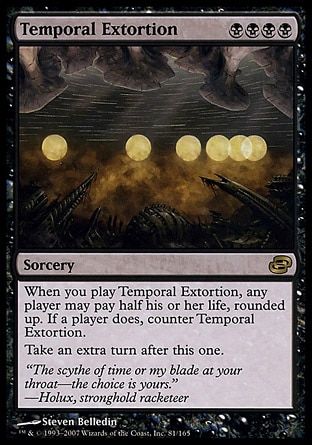 Temporal Extortion (4, BBBB) 0/0\nSorcery\nWhen you cast Temporal Extortion, any player may pay half his or her life, rounded up. If a player does, counter Temporal Extortion.<br />\nTake an extra turn after this one.\nPlanar Chaos: Rare\n\n