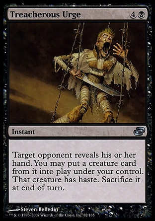 Treacherous Urge (5, 4B) 0/0\nInstant\nTarget opponent reveals his or her hand. You may put a creature card from it onto the battlefield under your control. That creature gains haste. Sacrifice it at the beginning of the next end step.\nPlanar Chaos: Uncommon\n\n