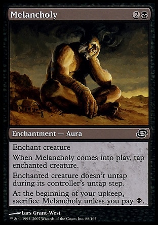Melancholy (3, 2B) 0/0\nEnchantment  — Aura\nEnchant creature<br />\nWhen Melancholy enters the battlefield, tap enchanted creature.<br />\nEnchanted creature doesn't untap during its controller's untap step.<br />\nAt the beginning of your upkeep, sacrifice Melancholy unless you pay {B}.\nPlanar Chaos: Common\n\n