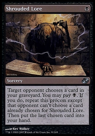 Shrouded Lore (1, B) 0/0\nSorcery\nTarget opponent chooses a card in your graveyard. You may pay {B}. If you do, repeat this process except that opponent can't choose a card already chosen for Shrouded Lore. Then put the last chosen card into your hand.\nPlanar Chaos: Uncommon\n\n