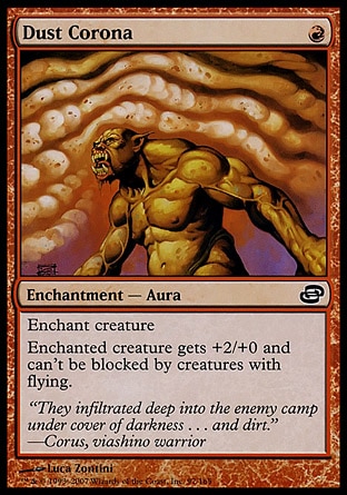 Dust Corona (1, R) 0/0\nEnchantment  — Aura\nEnchant creature<br />\nEnchanted creature gets +2/+0 and can't be blocked by creatures with flying.\nPlanar Chaos: Common\n\n