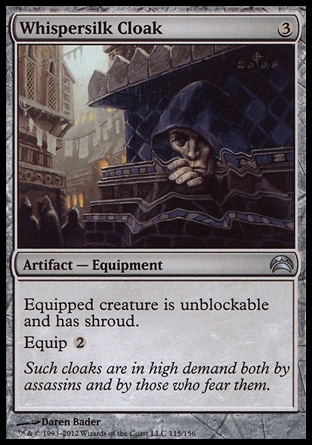Whispersilk Cloak (3, 3) 0/0\nArtifact  — Equipment\nEquipped creature is unblockable and has shroud.<br />\nEquip {2}\nPlanechase 2012 Edition: Uncommon, Magic 2011: Uncommon, Duel Decks: Phyrexia vs. the Coalition: Uncommon, Magic 2010: Uncommon, Tenth Edition: Uncommon, Darksteel: Common\n\n
