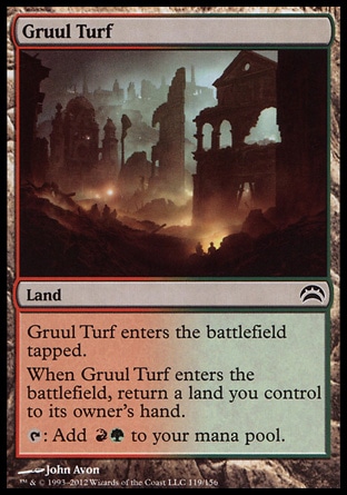 Gruul Turf (0, ) 0/0\nLand\nGruul Turf enters the battlefield tapped.<br />\nWhen Gruul Turf enters the battlefield, return a land you control to its owner's hand.<br />\n{T}: Add {R}{G} to your mana pool.\nPlanechase 2012 Edition: Common, Commander: Common, Planechase: Common, Guildpact: Common\n\n