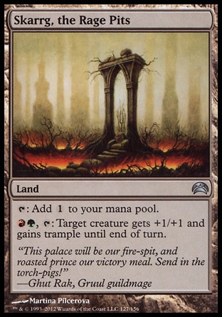 Skarrg, the Rage Pits (0, ) 0/0\nLand\n{T}: Add {1} to your mana pool.<br />\n{R}{G}, {T}: Target creature gets +1/+1 and gains trample until end of turn.\nPlanechase 2012 Edition: Uncommon, Guildpact: Uncommon\n\n