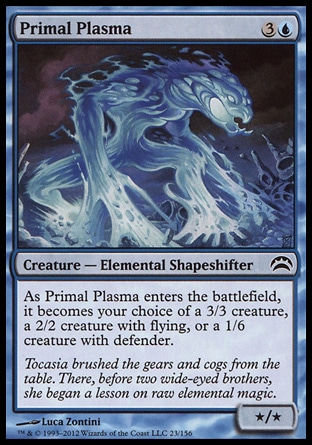Primal Plasma (4, 3U) 0/0\nCreature  — Elemental Shapeshifter\nAs Primal Plasma enters the battlefield, it becomes your choice of a 3/3 creature, a 2/2 creature with flying, or a 1/6 creature with defender.\nPlanechase 2012 Edition: Common, Duel Decks: Venser vs. Koth: Common, Planar Chaos: Common\n\n