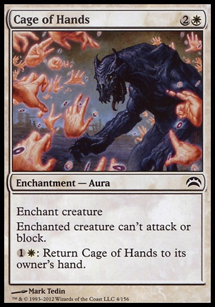 Cage of Hands (3, 2W) 0/0\nEnchantment  — Aura\nEnchant creature<br />\nEnchanted creature can't attack or block.<br />\n{1}{W}: Return Cage of Hands to its owner's hand.\nPlanechase 2012 Edition: Common, Champions of Kamigawa: Common\n\n