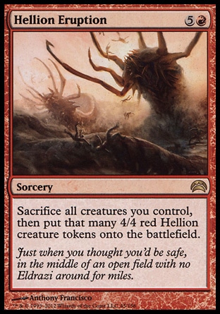Hellion Eruption (6, 5R) 0/0\nSorcery\nSacrifice all creatures you control, then put that many 4/4 red Hellion creature tokens onto the battlefield.\nPlanechase 2012 Edition: Rare, Rise of the Eldrazi: Rare\n\n