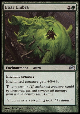 Boar Umbra (3, 2G) 0/0\nEnchantment  — Aura\nEnchant creature<br />\nEnchanted creature gets +3/+3.<br />\nTotem armor (If enchanted creature would be destroyed, instead remove all damage from it and destroy this Aura.)\nPlanechase 2012 Edition: Uncommon, Rise of the Eldrazi: Uncommon\n\n