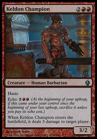 Keldon Champion (4, 2RR) 3/2\nCreature  — Human Barbarian\nHaste<br />\nEcho {2}{R}{R} (At the beginning of your upkeep, if this came under your control since the beginning of your last upkeep, sacrifice it unless you pay its echo cost.)<br />\nWhen Keldon Champion enters the battlefield, it deals 3 damage to target player.\nPremium Deck Series: Fire and Lightning: Uncommon, Planechase: Uncommon, Urza's Destiny: Uncommon\n\n
