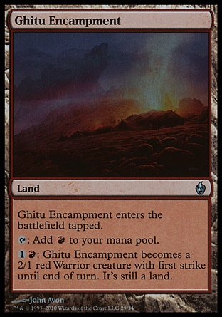 Ghitu Encampment (0, ) 0/0\nLand\nGhitu Encampment enters the battlefield tapped.<br />\n{T}: Add {R} to your mana pool.<br />\n{1}{R}: Ghitu Encampment becomes a 2/1 red Warrior creature with first strike until end of turn. It's still a land. (It deals combat damage before creatures without first strike.)\nPremium Deck Series: Fire and Lightning: Uncommon, Tenth Edition: Uncommon, Urza's Legacy: Uncommon\n\n
