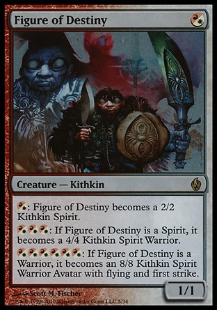 Figure of Destiny (1, (R/W)) 1/1\nCreature  — Kithkin\n{(r/w)}: Figure of Destiny becomes a 2/2 Kithkin Spirit.<br />\n{(r/w){(r/w){(r/w)}: If Figure of Destiny is a Spirit, it becomes a 4/4 Kithkin Spirit Warrior.<br />\n{(r/w){(r/w){(r/w){(r/w){(r/w){(r/w)}: If Figure of Destiny is a Warrior, it becomes an 8/8 Kithkin Spirit Warrior Avatar with flying and first strike.\nPremium Deck Series: Fire and Lightning: Rare, Eventide: Rare\n\n