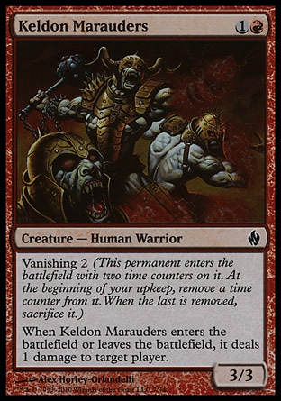 Keldon Marauders (2, 1R) 3/3\nCreature  — Human Warrior\nVanishing 2 (This permanent enters the battlefield with two time counters on it. At the beginning of your upkeep, remove a time counter from it. When the last is removed, sacrifice it.)<br />\nWhen Keldon Marauders enters the battlefield or leaves the battlefield, it deals 1 damage to target player.\nPremium Deck Series: Fire and Lightning: Common, Planar Chaos: Common\n\n