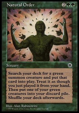 Natural Order (4, 2GG) 0/0
Sorcery
As an additional cost to cast Natural Order, sacrifice a green creature.<br />
Search your library for a green creature card and put it onto the battlefield. Then shuffle your library.
Portal: Rare, Visions: Rare

