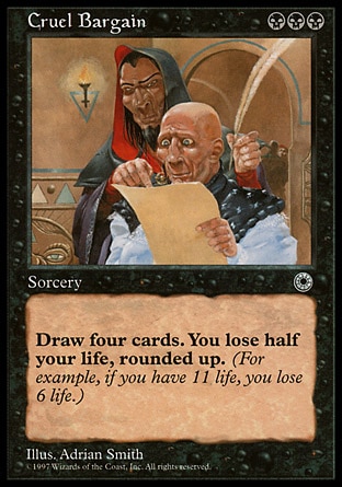 Cruel Bargain (3, BBB) 0/0
Sorcery
Draw four cards. You lose half your life, rounded up.
Portal: Rare


