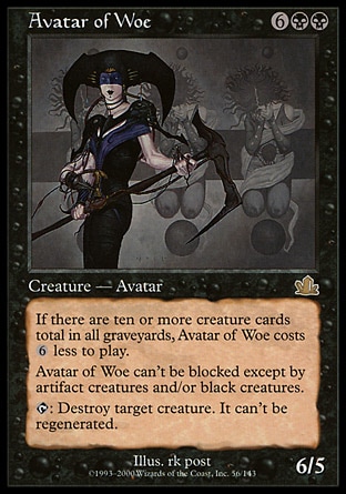 Avatar of Woe (8, 6BB) 6/5
Creature  — Avatar
If there are ten or more creature cards total in all graveyards, Avatar of Woe costs {6} less to cast.<br />
Fear (This creature can't be blocked except by artifact creatures and/or black creatures.)<br />
{T}: Destroy target creature. It can't be regenerated.
Time Spiral "Timeshifted": Special, Prophecy: Rare

