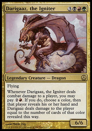 Darigaaz, the Igniter (6, 3BRG) 6/6
Legendary Creature  — Dragon
Flying<br />
Whenever Darigaaz, the Igniter deals combat damage to a player, you may pay {2}{R}. If you do, choose a color, then that player reveals his or her hand and Darigaaz deals damage to the player equal to the number of cards of that color revealed this way.
Duel Decks: Phyrexia vs. the Coalition: Rare, Invasion: Rare

