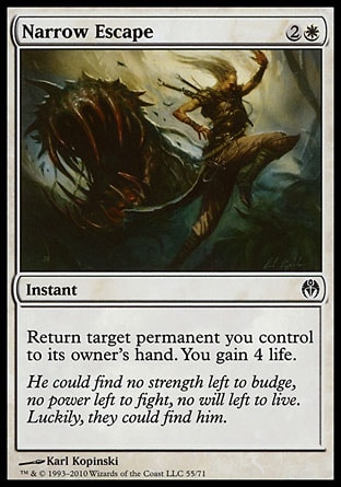 Narrow Escape (3, 2W) 0/0\nInstant\nReturn target permanent you control to its owner's hand. You gain 4 life.\nDuel Decks: Phyrexia vs. the Coalition: Common, Zendikar: Common\n\n