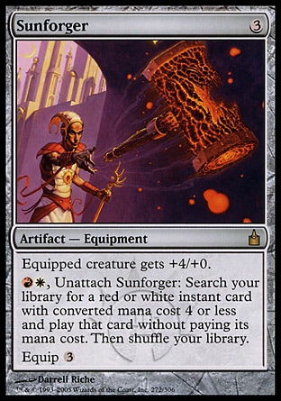 Sunforger (3, 3) 0/0\nArtifact  — Equipment\nEquipped creature gets +4/+0.<br />\n{R}{W}, Unattach Sunforger: Search your library for a red or white instant card with converted mana cost 4 or less and cast that card without paying its mana cost. Then shuffle your library.<br />\nEquip {3}\nRavnica: City of Guilds: Rare\n\n